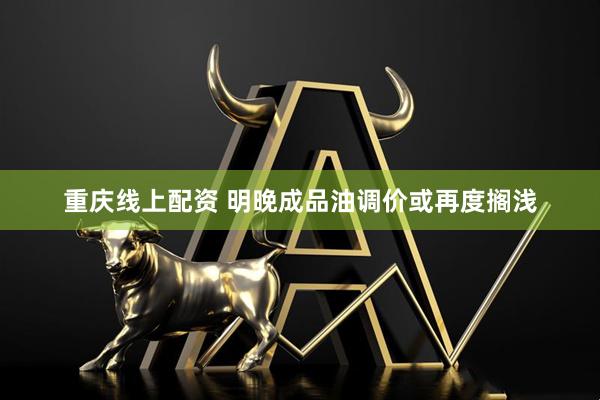 重庆线上配资 明晚成品油调价或再度搁浅