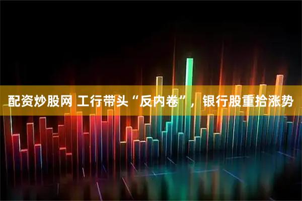 配资炒股网 工行带头“反内卷”，银行股重拾涨势