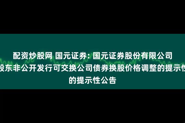 配资炒股网 国元证券: 国元证券股份有限公司关于股东非公开发行可交换公司债券换股价格调整的提示性公告