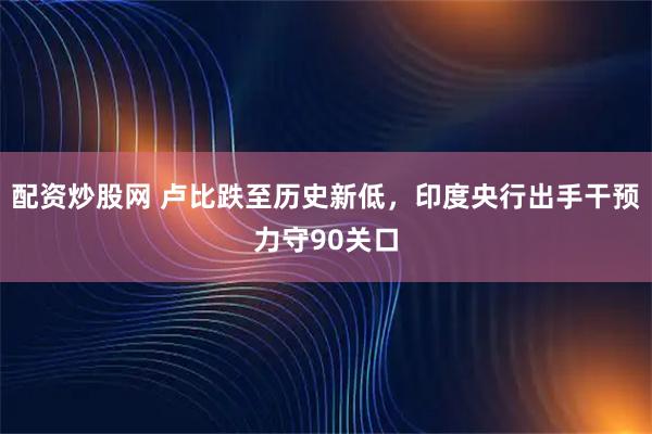 配资炒股网 卢比跌至历史新低，印度央行出手干预力守90关口