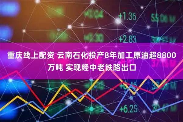 重庆线上配资 云南石化投产8年加工原油超8800万吨 实现经中老铁路出口