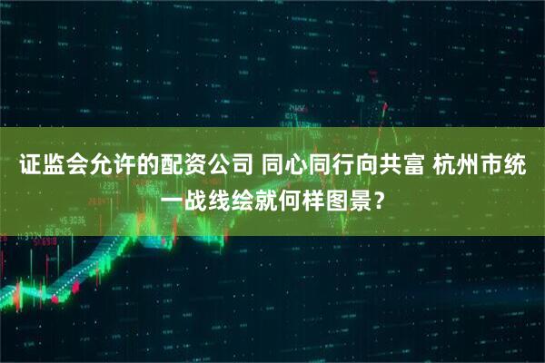 证监会允许的配资公司 同心同行向共富 杭州市统一战线绘就何样图景？