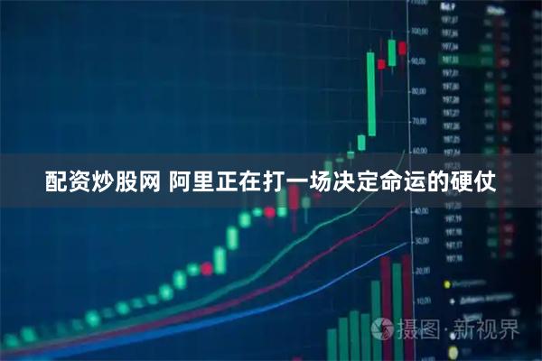 配资炒股网 阿里正在打一场决定命运的硬仗
