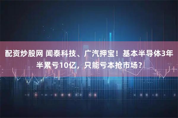 配资炒股网 闻泰科技、广汽押宝！基本半导体3年半累亏10亿，只能亏本抢市场？