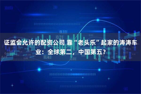 证监会允许的配资公司 靠“老头乐”起家的涛涛车业：全球第二，中国第五？