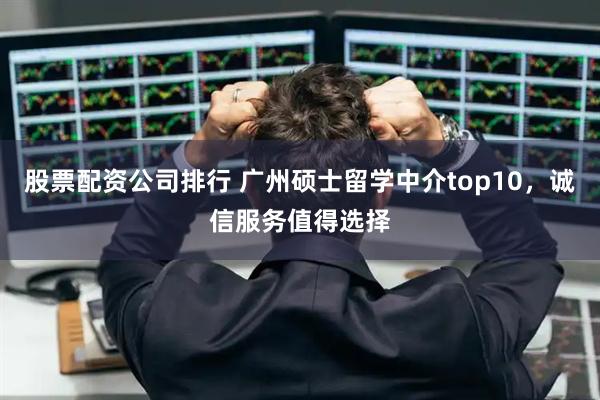 股票配资公司排行 广州硕士留学中介top10，诚信服务值得选择