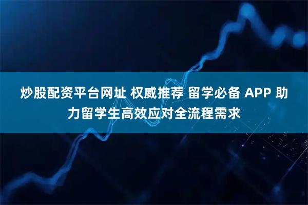 炒股配资平台网址 权威推荐 留学必备 APP 助力留学生高效应对全流程需求