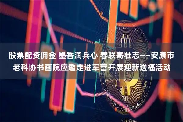 股票配资佣金 墨香润兵心 春联寄壮志——安康市老科协书画院应邀走进军营开展迎新送福活动