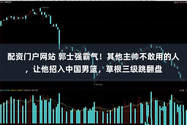 配资门户网站 郭士强霸气！其他主帅不敢用的人，让他招入中国男篮，草根三级跳翻盘