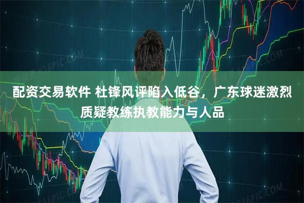 配资交易软件 杜锋风评陷入低谷，广东球迷激烈质疑教练执教能力与人品