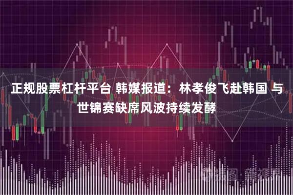 正规股票杠杆平台 韩媒报道：林孝俊飞赴韩国 与世锦赛缺席风波持续发酵
