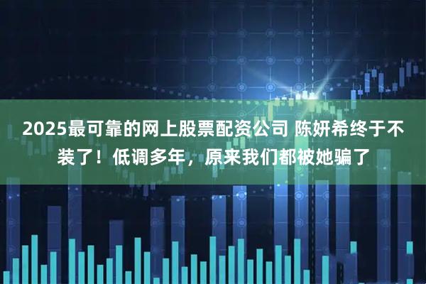 2025最可靠的网上股票配资公司 陈妍希终于不装了！低调多年，原来我们都被她骗了