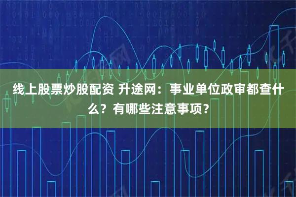 线上股票炒股配资 升途网：事业单位政审都查什么？有哪些注意事项？