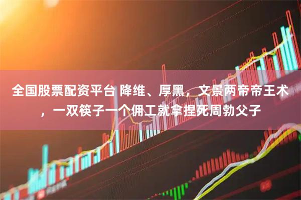 全国股票配资平台 降维、厚黑，文景两帝帝王术，一双筷子一个佣工就拿捏死周勃父子