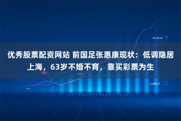 优秀股票配资网站 前国足张惠康现状：低调隐居上海，63岁不婚不育，靠买彩票为生
