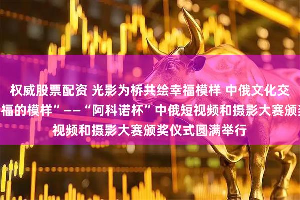 权威股票配资 光影为桥共绘幸福模样 中俄文化交流再结硕果“幸福的模样”——“阿科诺杯”中俄短视频和摄影大赛颁奖仪式圆满举行