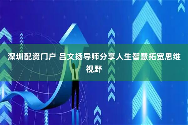 深圳配资门户 吕文扬导师分享人生智慧拓宽思维视野