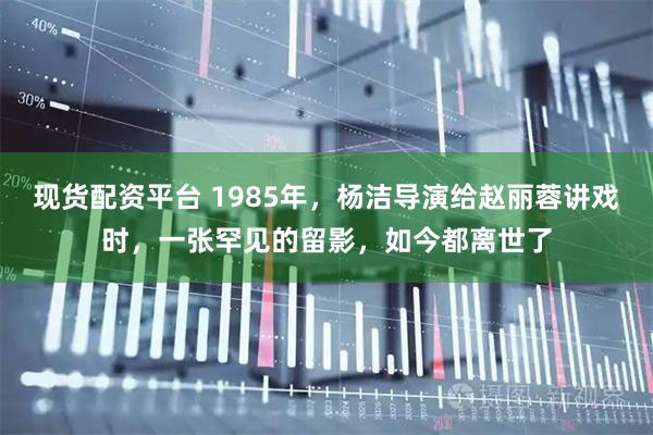 现货配资平台 1985年，杨洁导演给赵丽蓉讲戏时，一张罕见的留影，如今都离世了