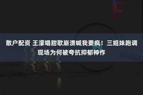 散户配资 王濛唱甜歌崩溃喊我要疯！三姐妹跑调现场为何被夸抗抑郁神作