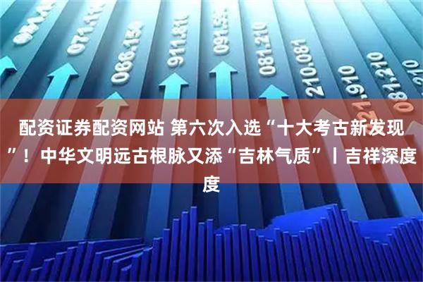 配资证券配资网站 第六次入选“十大考古新发现”！中华文明远古根脉又添“吉林气质”丨吉祥深度