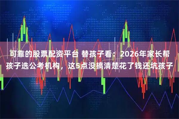 可靠的股票配资平台 替孩子看：2026年家长帮孩子选公考机构，这5点没搞清楚花了钱还坑孩子