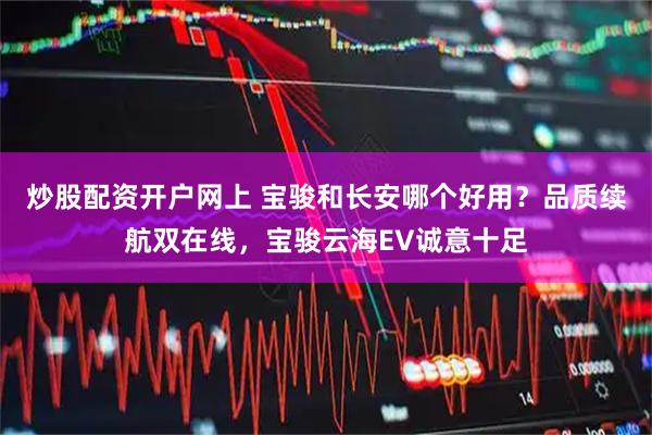 炒股配资开户网上 宝骏和长安哪个好用？品质续航双在线，宝骏云海EV诚意十足