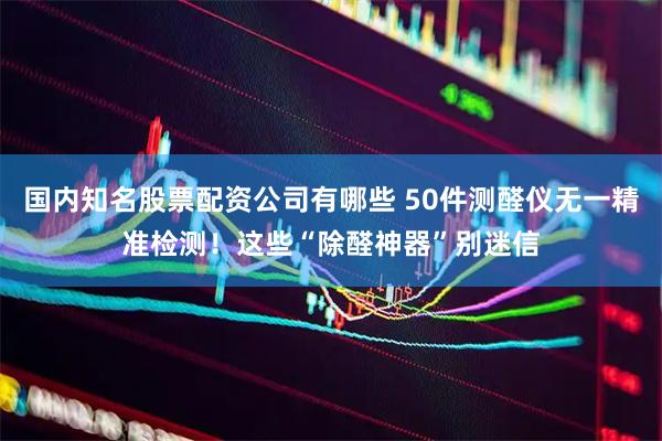 国内知名股票配资公司有哪些 50件测醛仪无一精准检测！这些“除醛神器”别迷信