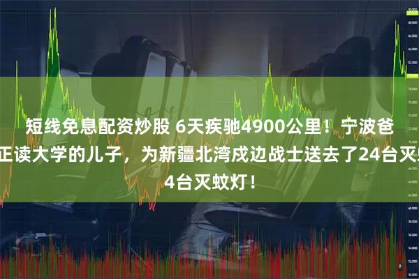 短线免息配资炒股 6天疾驰4900公里！宁波爸爸和正读大学的儿子，为新疆北湾戍边战士送去了24台灭蚊灯！