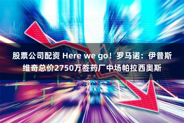 股票公司配资 Here we go！罗马诺：伊普斯维奇总价2750万签药厂中场帕拉西奥斯