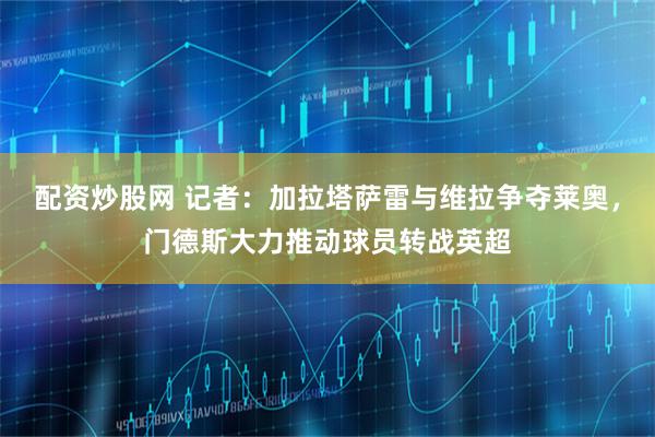 配资炒股网 记者：加拉塔萨雷与维拉争夺莱奥，门德斯大力推动球员转战英超