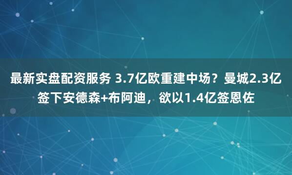 最新实盘配资服务 3.7亿欧重建中场？曼城2.3亿签下安德森+布阿迪，欲以1.4亿签恩佐